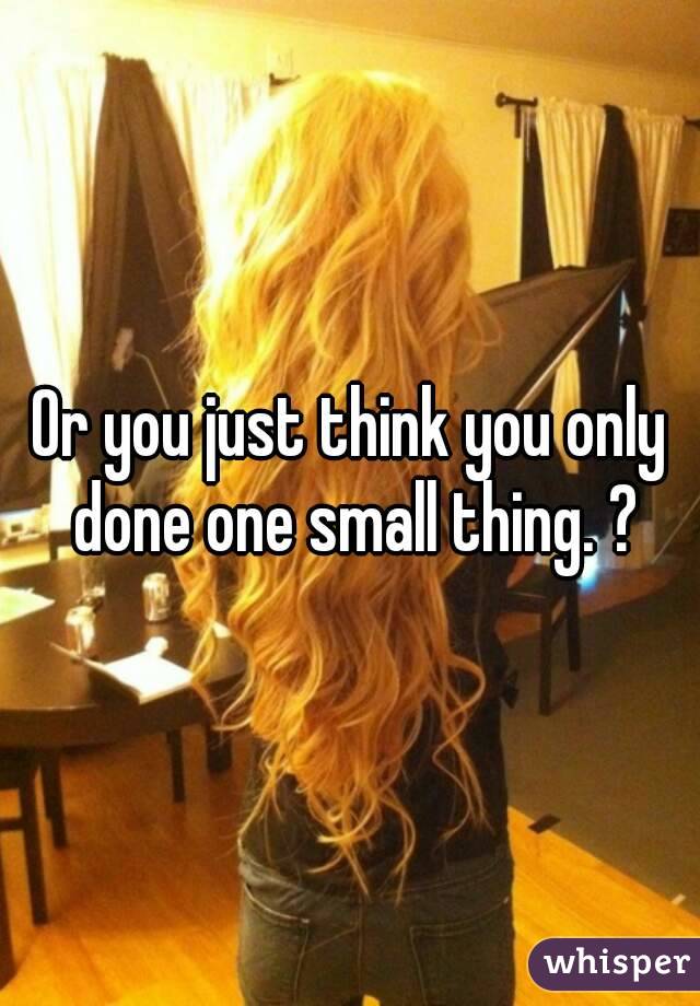 Or you just think you only done one small thing. ?