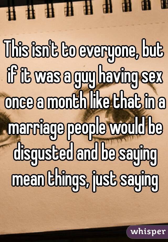 This isn't to everyone, but if it was a guy having sex once a month like that in a marriage people would be disgusted and be saying mean things, just saying