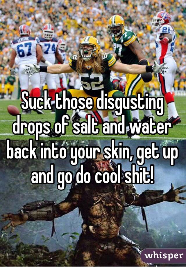 Suck those disgusting drops of salt and water back into your skin, get up and go do cool shit!
