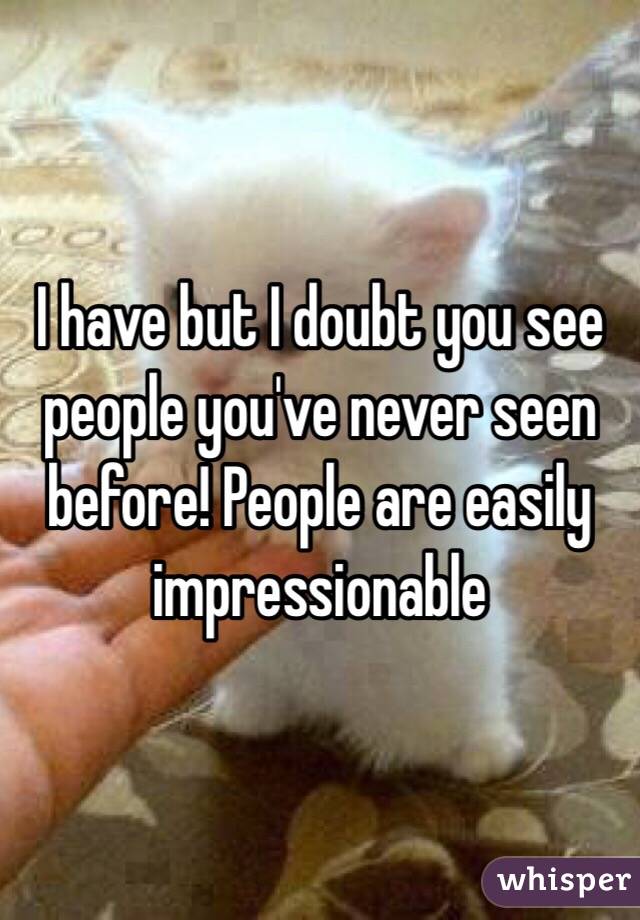 I have but I doubt you see people you've never seen before! People are easily impressionable