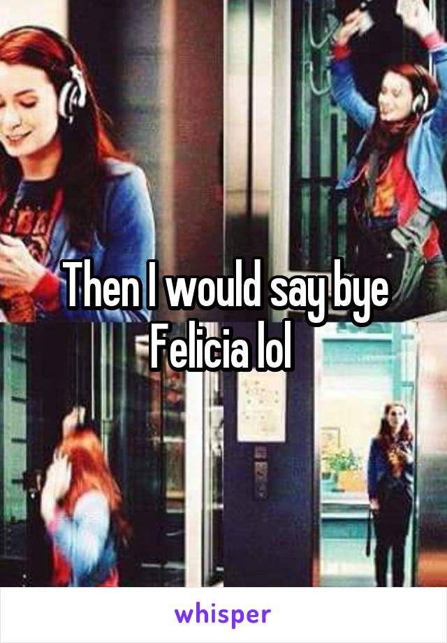 Then I would say bye Felicia lol 