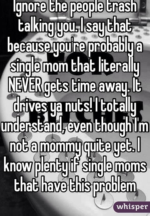 Ignore the people trash talking you. I say that because you're probably a single mom that literally NEVER gets time away. It drives ya nuts! I totally understand, even though I'm not a mommy quite yet. I know plenty if single moms that have this problem