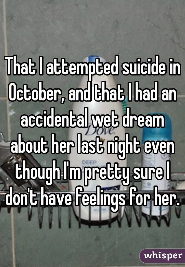 That I attempted suicide in October, and that I had an accidental wet dream about her last night even though I'm pretty sure I don't have feelings for her.