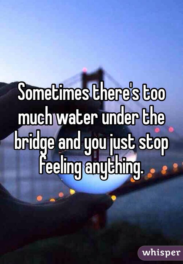 Sometimes there's too much water under the bridge and you just stop feeling anything. 
