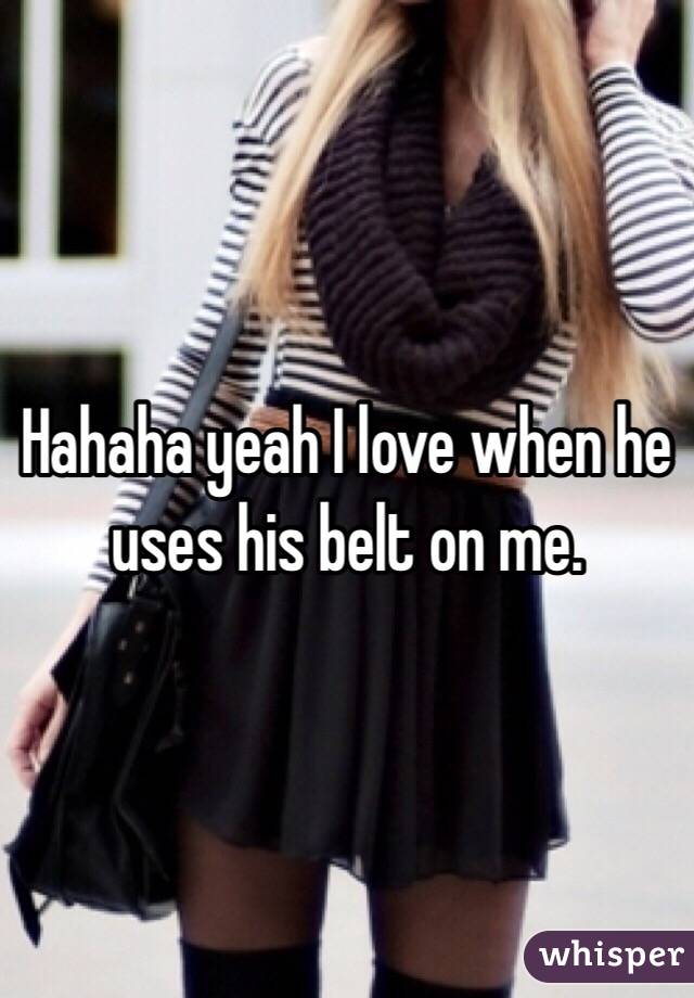 Hahaha yeah I love when he uses his belt on me. 