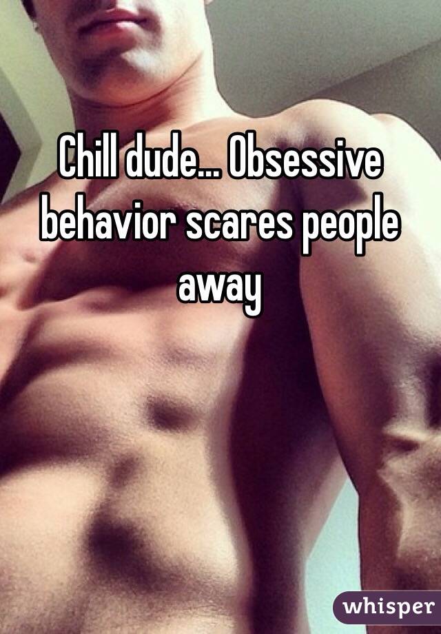 Chill dude... Obsessive 
behavior scares people away