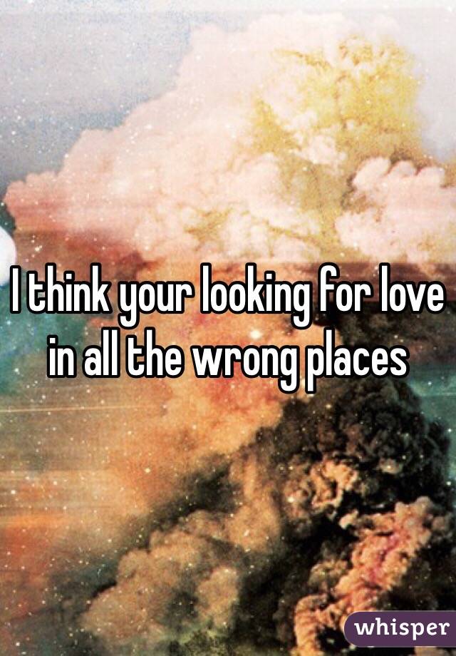 I think your looking for love in all the wrong places