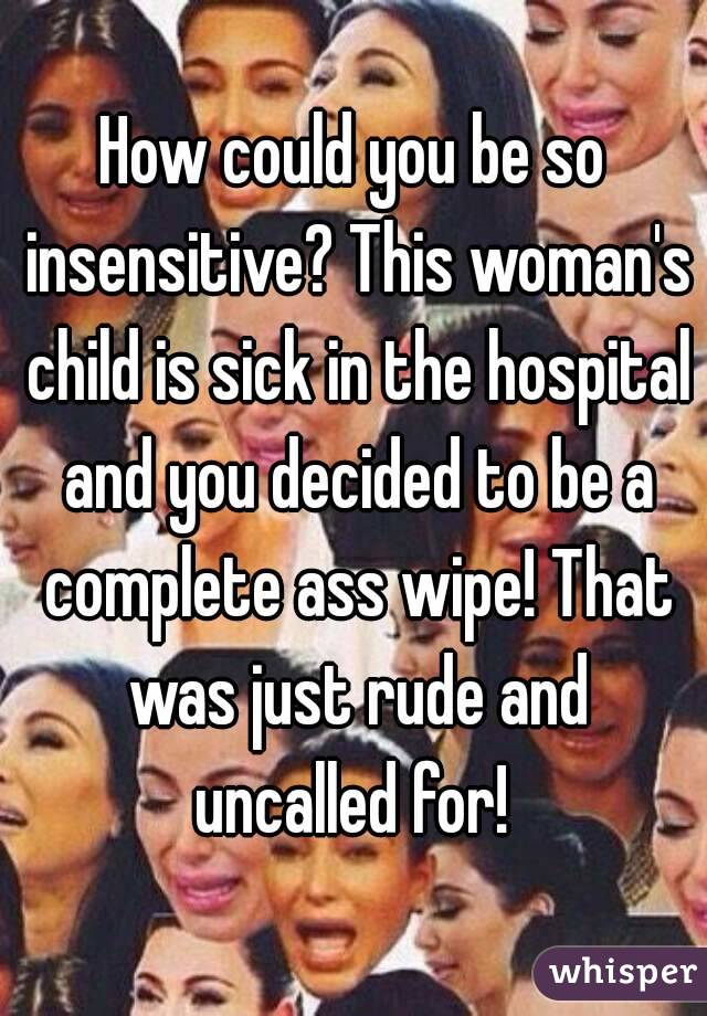 How could you be so insensitive? This woman's child is sick in the hospital and you decided to be a complete ass wipe! That was just rude and uncalled for! 