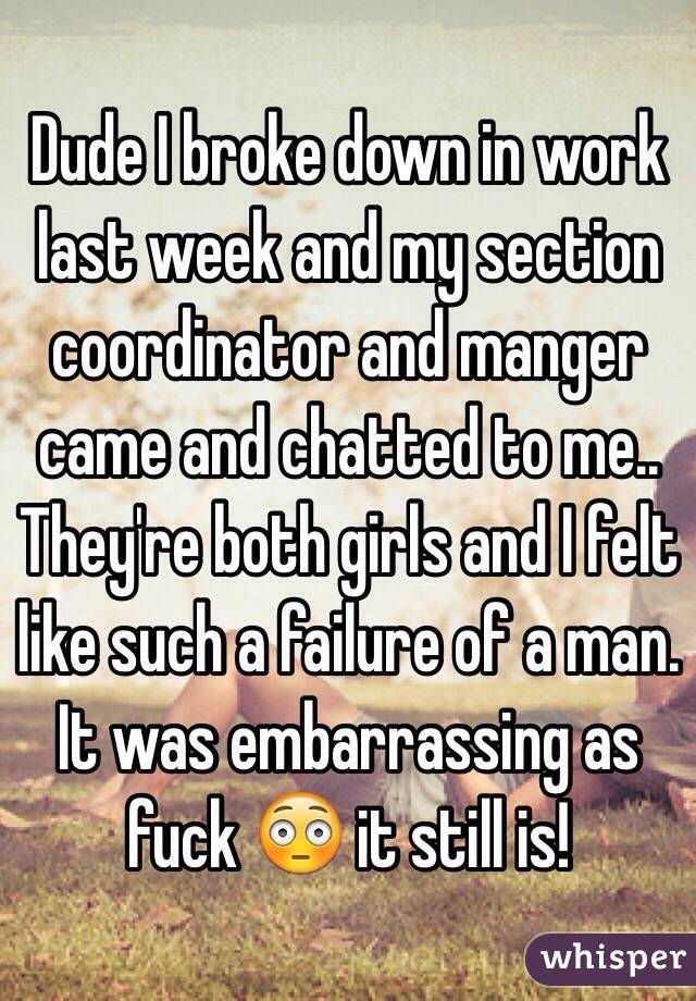 Dude I broke down in work last week and my section coordinator and manger came and chatted to me.. They're both girls and I felt like such a failure of a man. It was embarrassing as fuck 😳 it still is! 