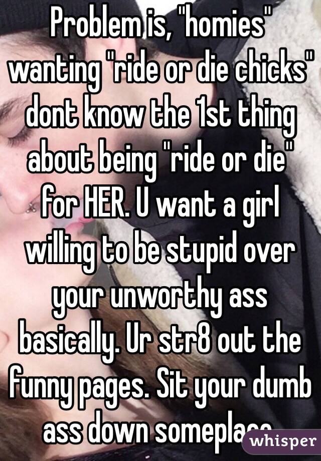 Problem is, "homies" wanting "ride or die chicks" dont know the 1st thing about being "ride or die" for HER. U want a girl willing to be stupid over your unworthy ass basically. Ur str8 out the funny pages. Sit your dumb ass down someplace. 