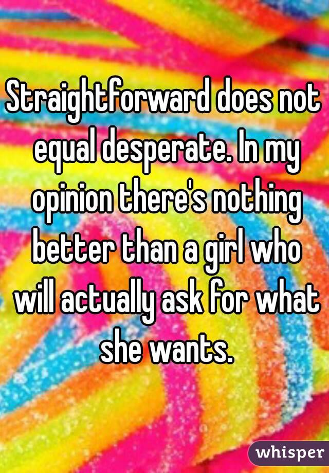 Straightforward does not equal desperate. In my opinion there's nothing better than a girl who will actually ask for what she wants.