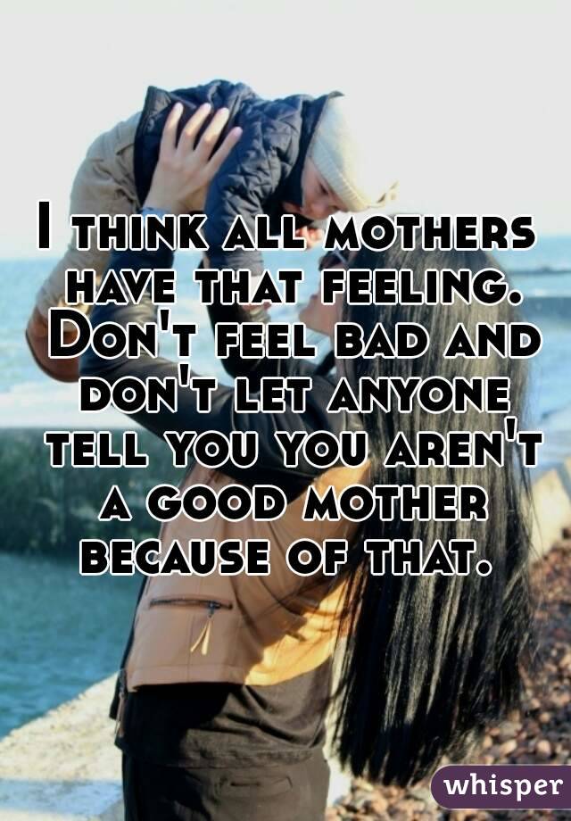 I think all mothers have that feeling. Don't feel bad and don't let anyone tell you you aren't a good mother because of that. 