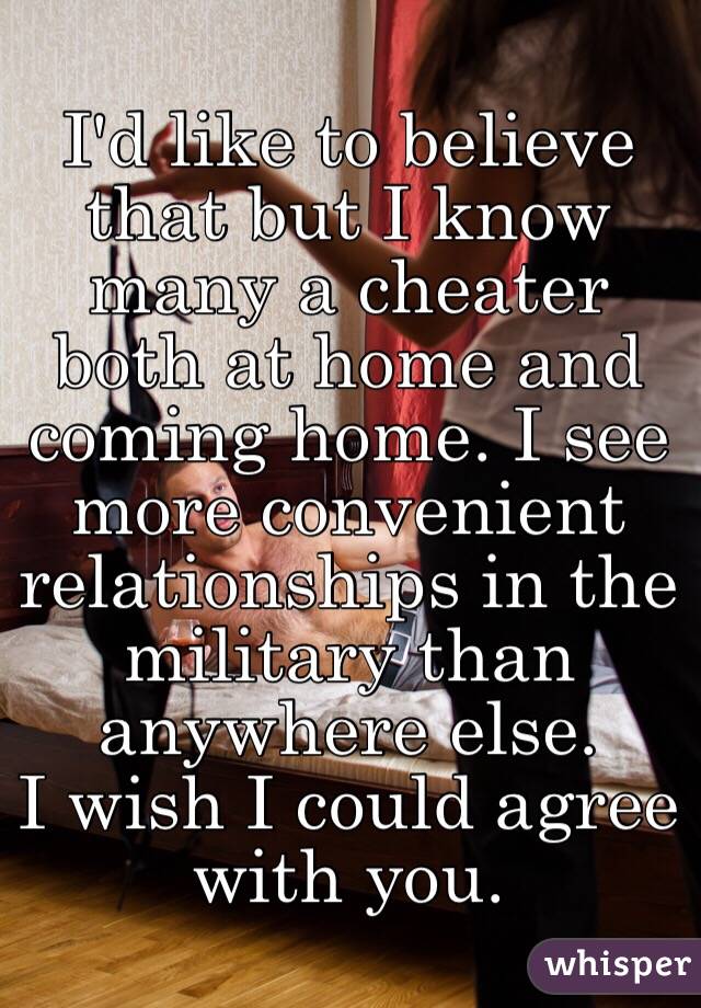 I'd like to believe that but I know many a cheater both at home and coming home. I see more convenient relationships in the military than anywhere else. 
I wish I could agree with you. 