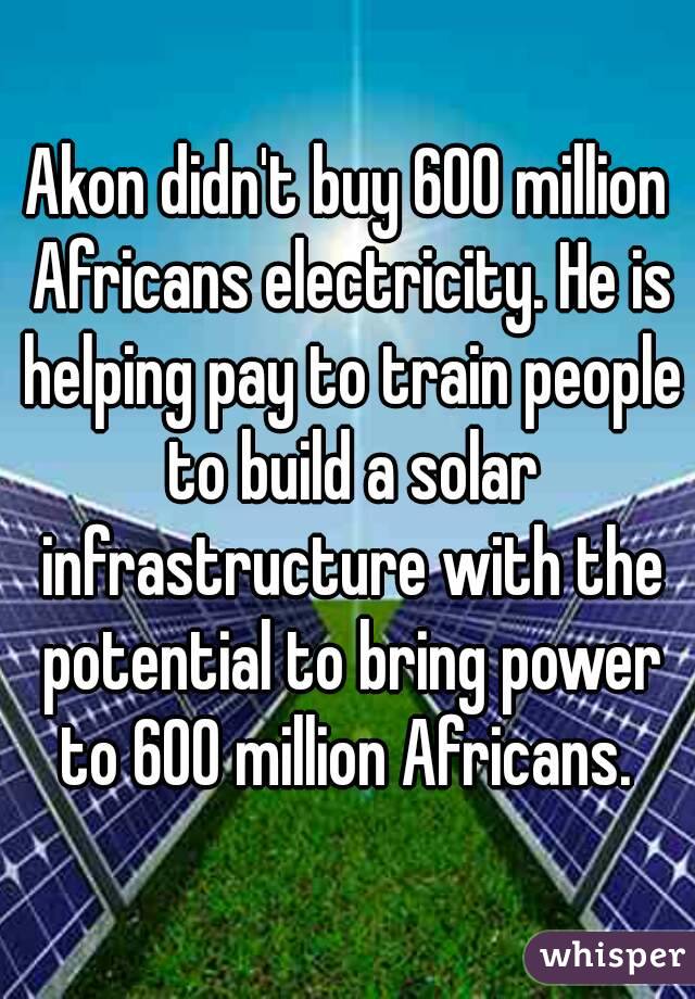 Akon didn't buy 600 million Africans electricity. He is helping pay to train people to build a solar infrastructure with the potential to bring power to 600 million Africans. 