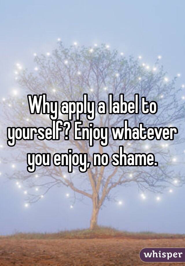 Why apply a label to yourself? Enjoy whatever you enjoy, no shame.