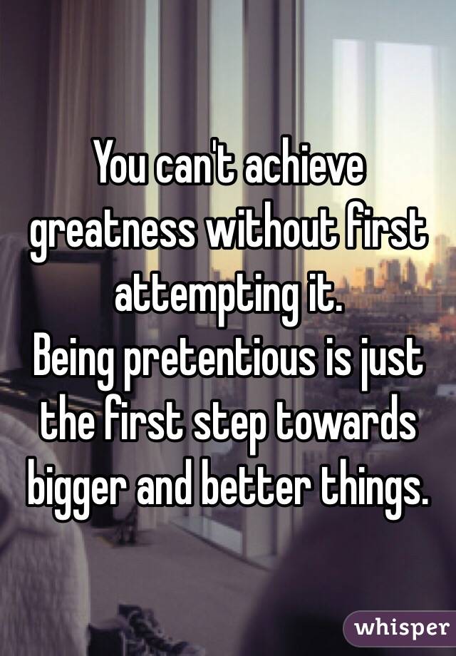 You can't achieve greatness without first attempting it.
Being pretentious is just the first step towards bigger and better things.