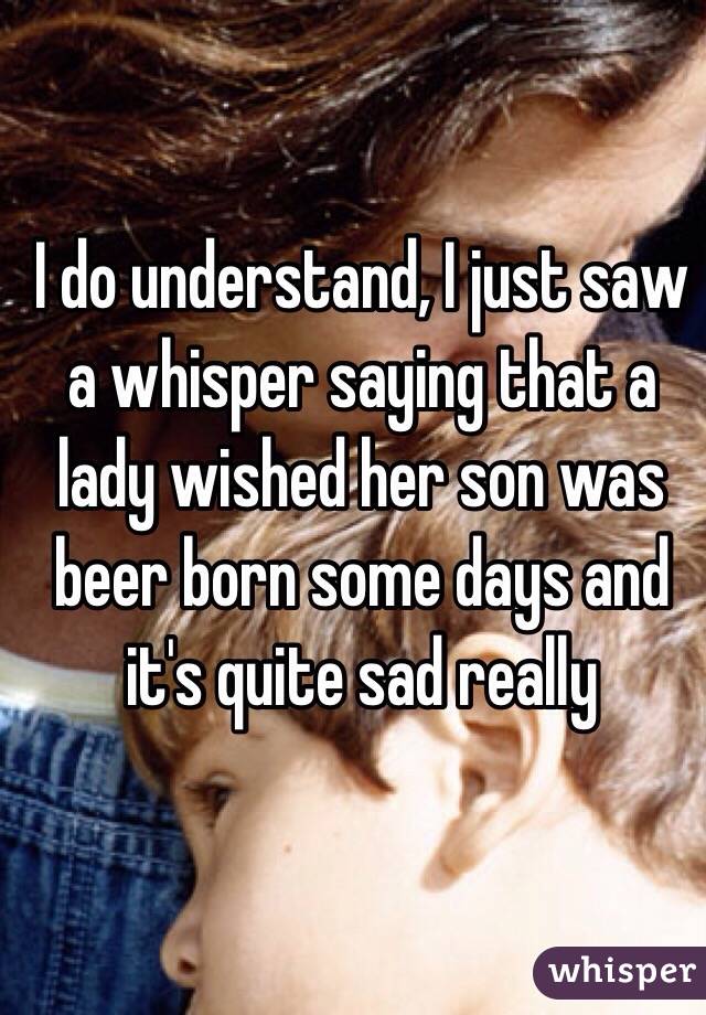 I do understand, I just saw a whisper saying that a lady wished her son was beer born some days and it's quite sad really 