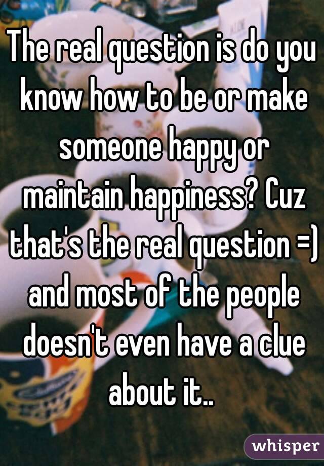 The real question is do you know how to be or make someone happy or maintain happiness? Cuz that's the real question =) and most of the people doesn't even have a clue about it.. 