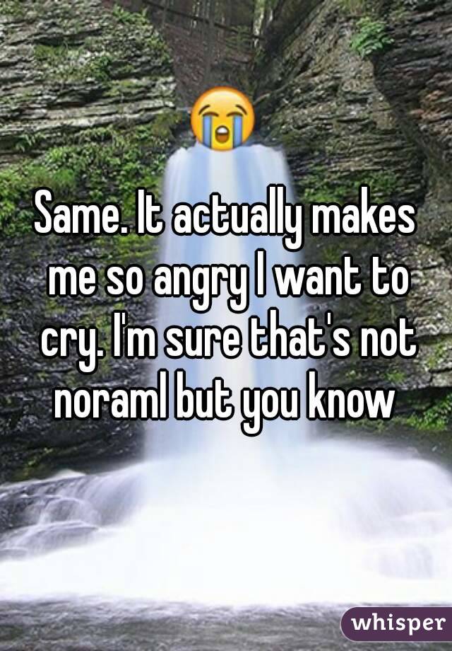 Same. It actually makes me so angry I want to cry. I'm sure that's not noraml but you know 