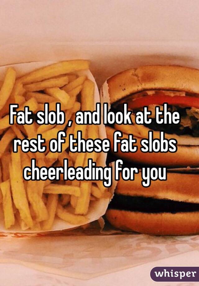 Fat slob , and look at the rest of these fat slobs cheerleading for you 