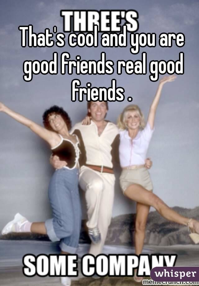 That's cool and you are good friends real good friends . 