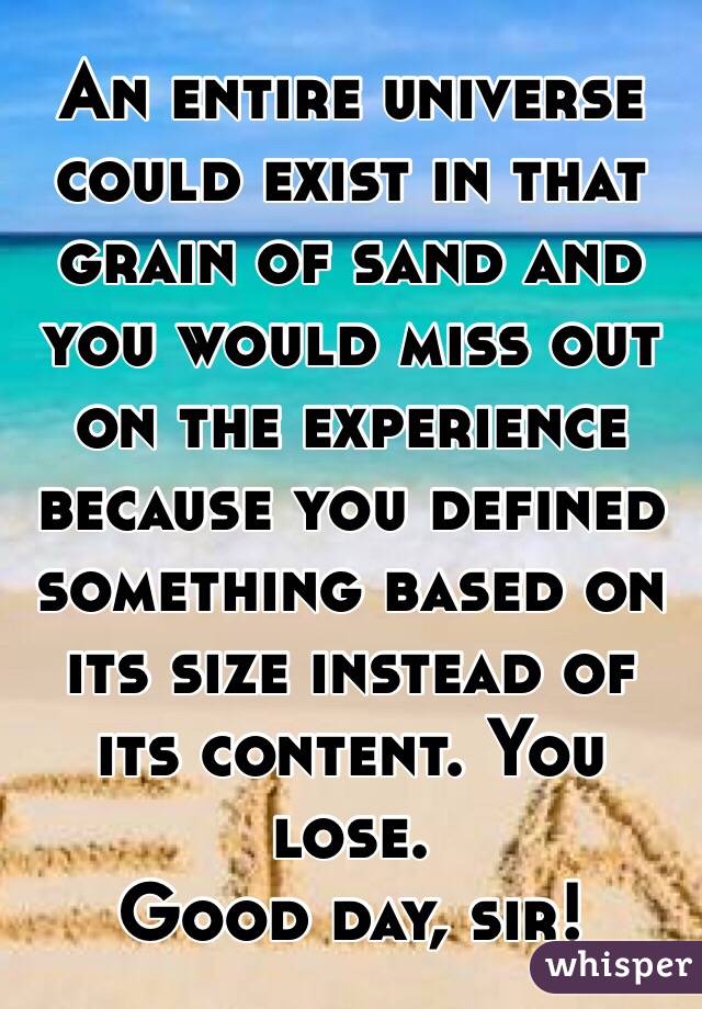 An entire universe could exist in that grain of sand and you would miss out on the experience because you defined something based on its size instead of its content. You lose. 
Good day, sir!