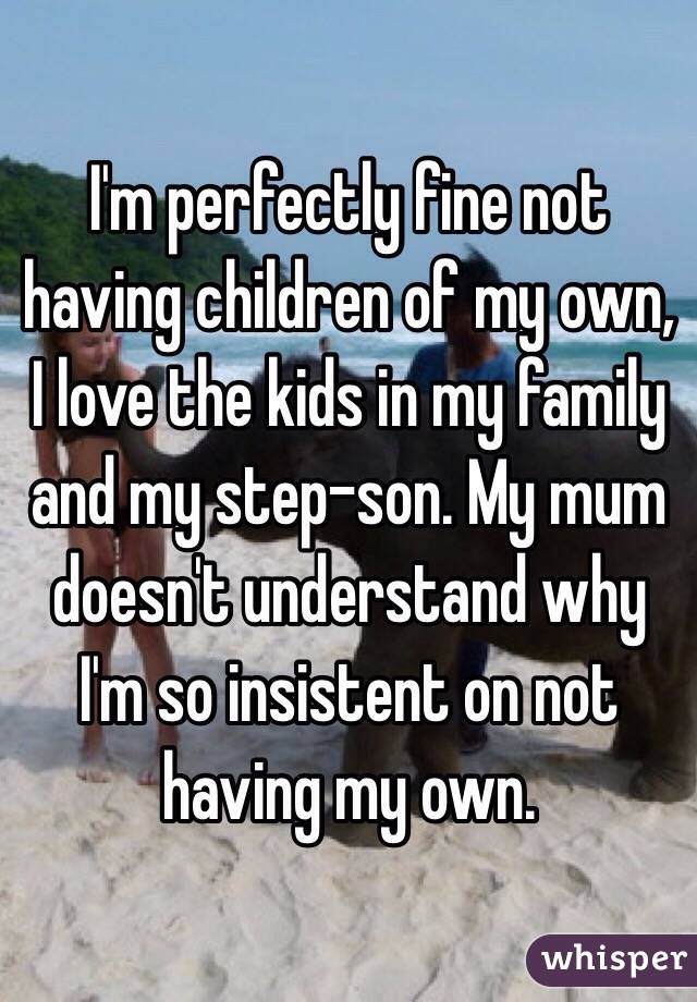 I'm perfectly fine not having children of my own, I love the kids in my family and my step-son. My mum doesn't understand why I'm so insistent on not having my own.