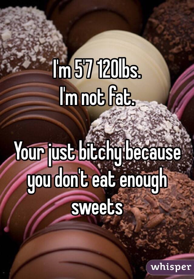 I'm 5'7 120lbs. 
I'm not fat. 

Your just bitchy because you don't eat enough sweets