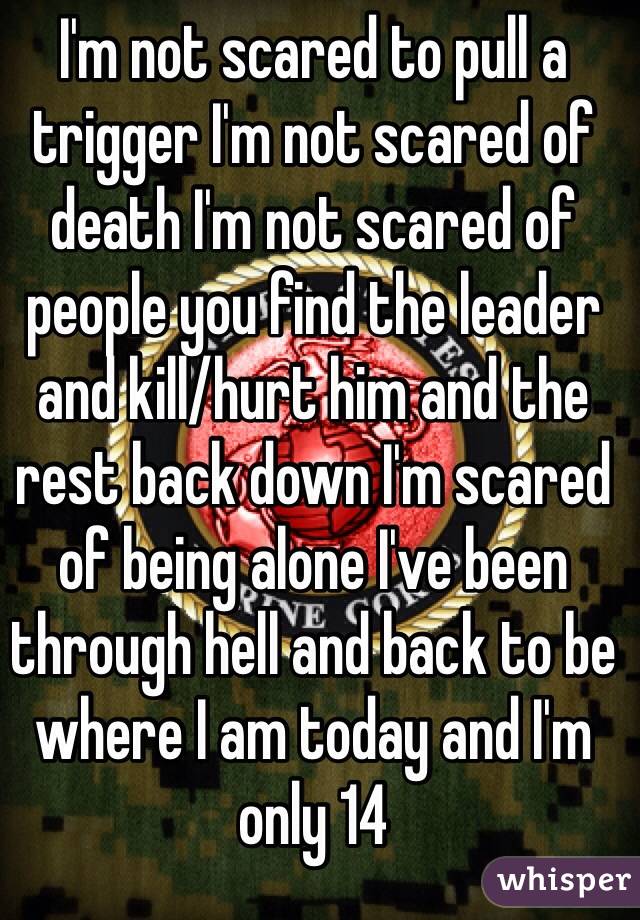 I'm not scared to pull a trigger I'm not scared of death I'm not scared of people you find the leader and kill/hurt him and the rest back down I'm scared of being alone I've been through hell and back to be where I am today and I'm only 14 