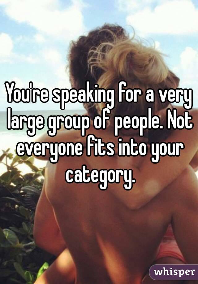 You're speaking for a very large group of people. Not everyone fits into your category.