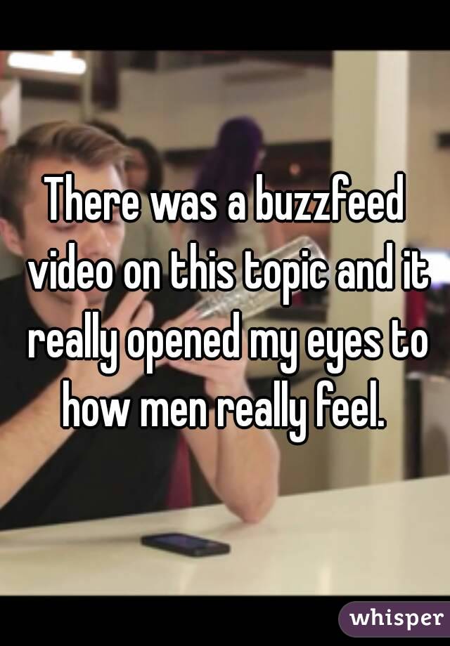 There was a buzzfeed video on this topic and it really opened my eyes to how men really feel. 