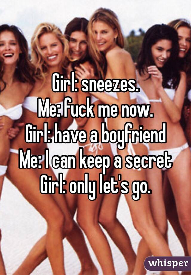 Girl: sneezes. 
Me: fuck me now. 
Girl: have a boyfriend
Me: I can keep a secret 
Girl: only let's go. 