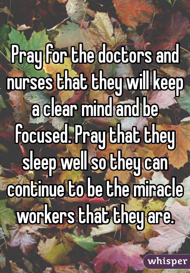 Pray for the doctors and nurses that they will keep a clear mind and be focused. Pray that they sleep well so they can continue to be the miracle workers that they are.