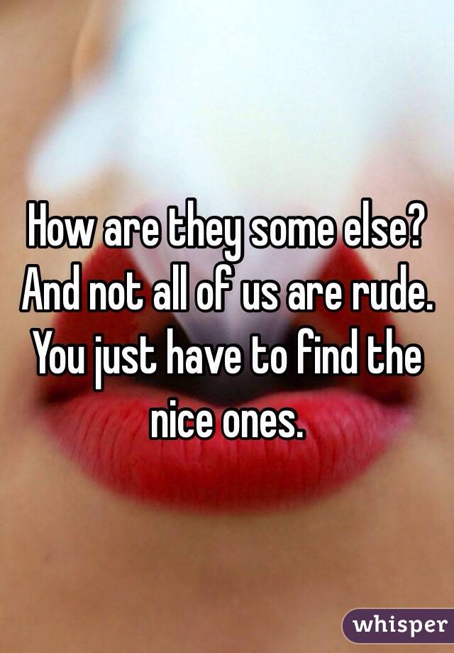 How are they some else? And not all of us are rude. You just have to find the nice ones.