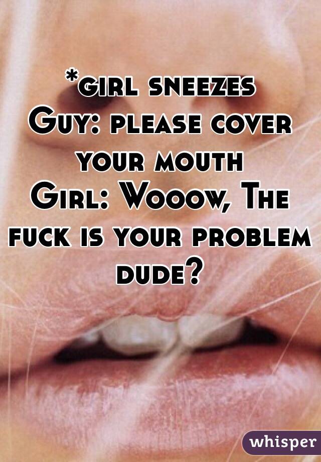 *girl sneezes
Guy: please cover your mouth
Girl: Wooow, The fuck is your problem dude?  