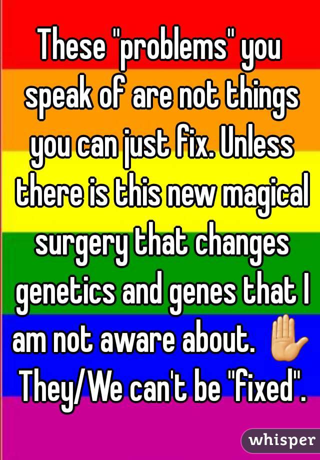 These "problems" you speak of are not things you can just fix. Unless there is this new magical surgery that changes genetics and genes that I am not aware about. ✋ They/We can't be "fixed".
