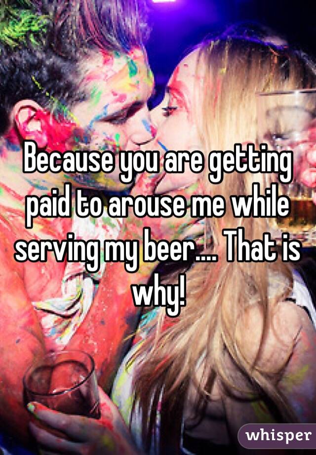 Because you are getting paid to arouse me while serving my beer.... That is why!