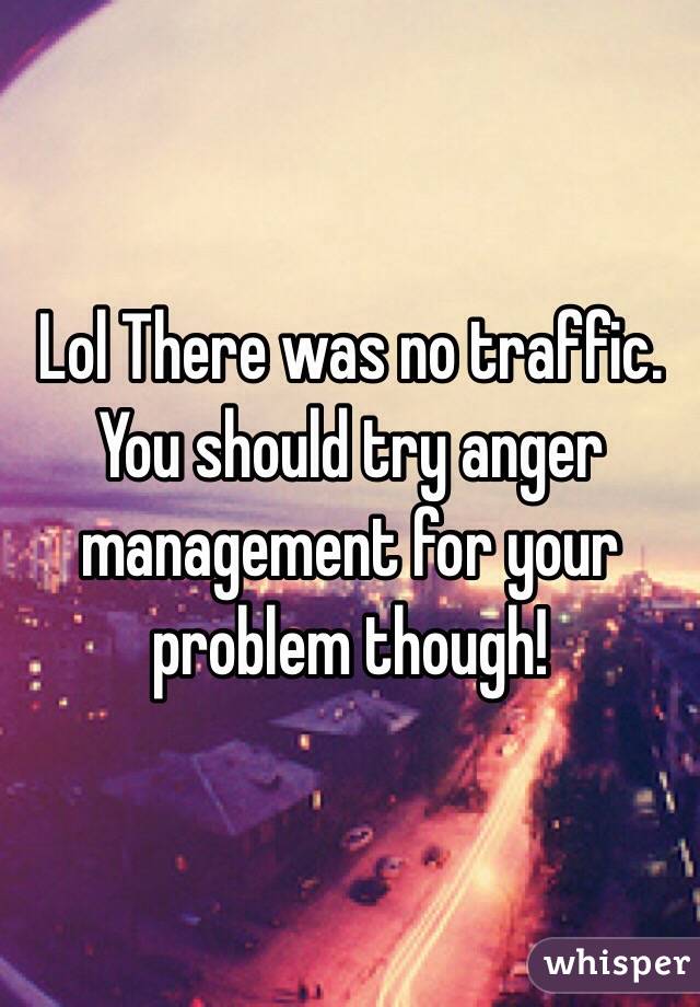 Lol There was no traffic. You should try anger management for your problem though! 