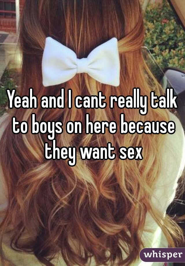 Yeah and I cant really talk to boys on here because they want sex