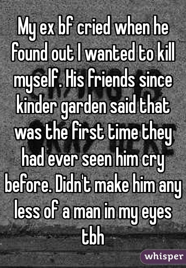 My ex bf cried when he found out I wanted to kill myself. His friends since kinder garden said that was the first time they had ever seen him cry before. Didn't make him any less of a man in my eyes tbh 