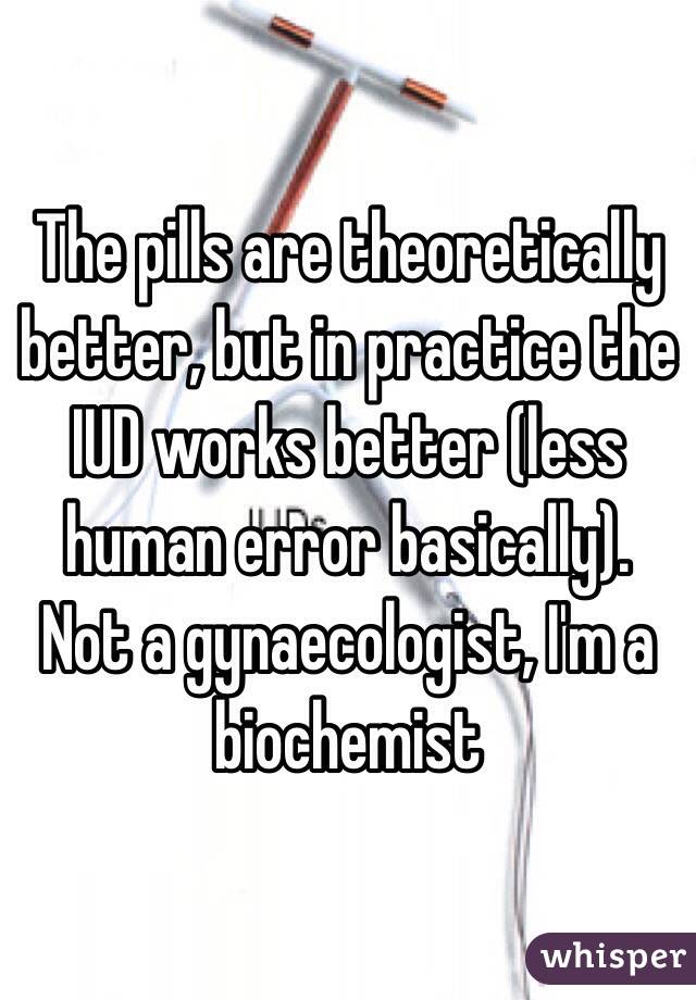 The pills are theoretically better, but in practice the IUD works better (less human error basically).
Not a gynaecologist, I'm a biochemist