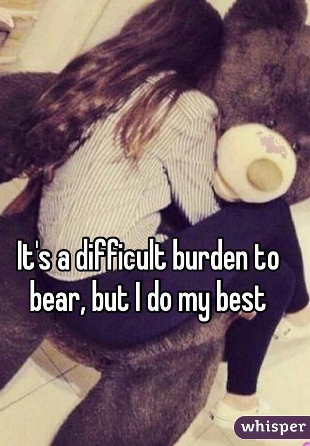 It's a difficult burden to bear, but I do my best