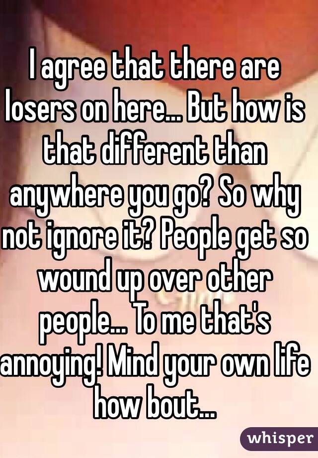 I agree that there are losers on here... But how is that different than anywhere you go? So why not ignore it? People get so wound up over other people... To me that's annoying! Mind your own life how bout...