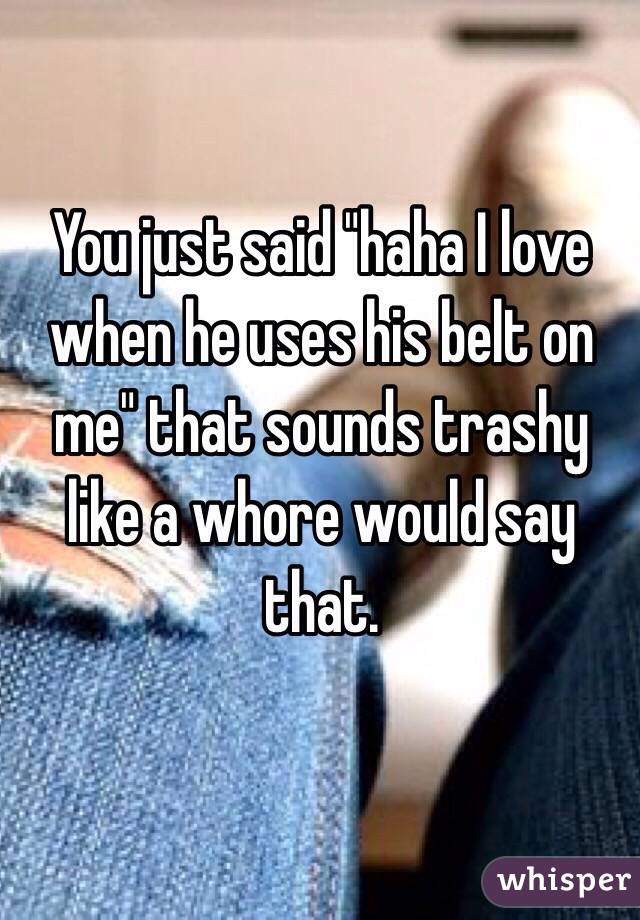 You just said "haha I love when he uses his belt on me" that sounds trashy like a whore would say that.