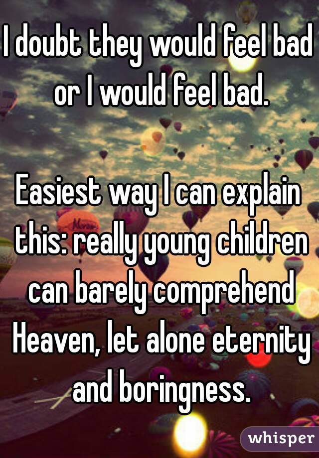 I doubt they would feel bad or I would feel bad.

Easiest way I can explain this: really young children can barely comprehend Heaven, let alone eternity and boringness.