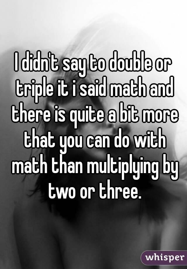 I didn't say to double or triple it i said math and there is quite a bit more that you can do with math than multiplying by two or three.