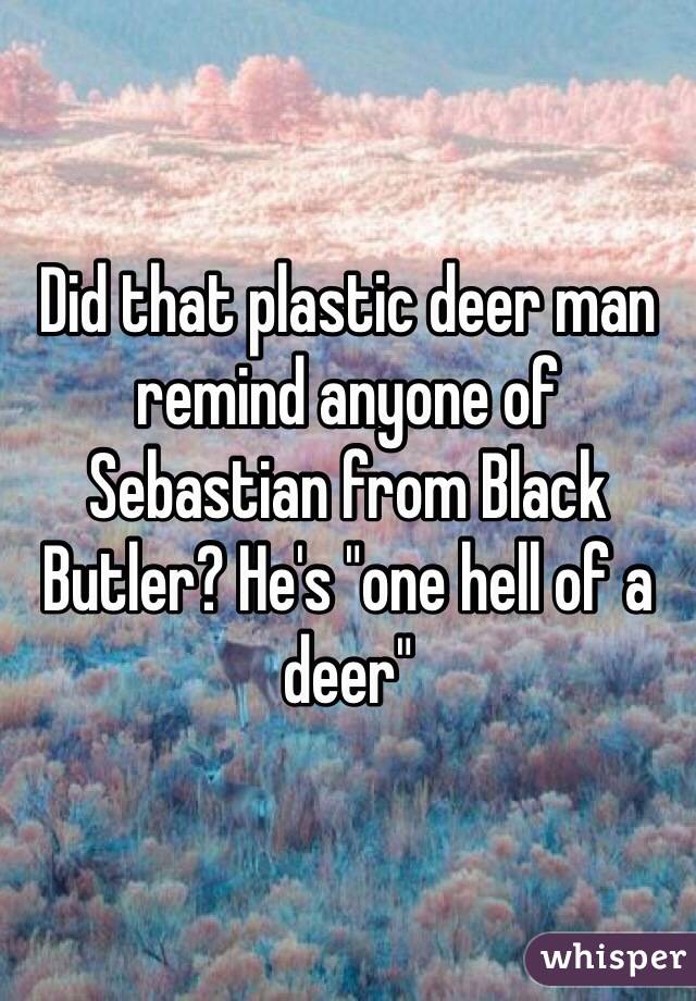 Did that plastic deer man remind anyone of Sebastian from Black Butler? He's "one hell of a deer"