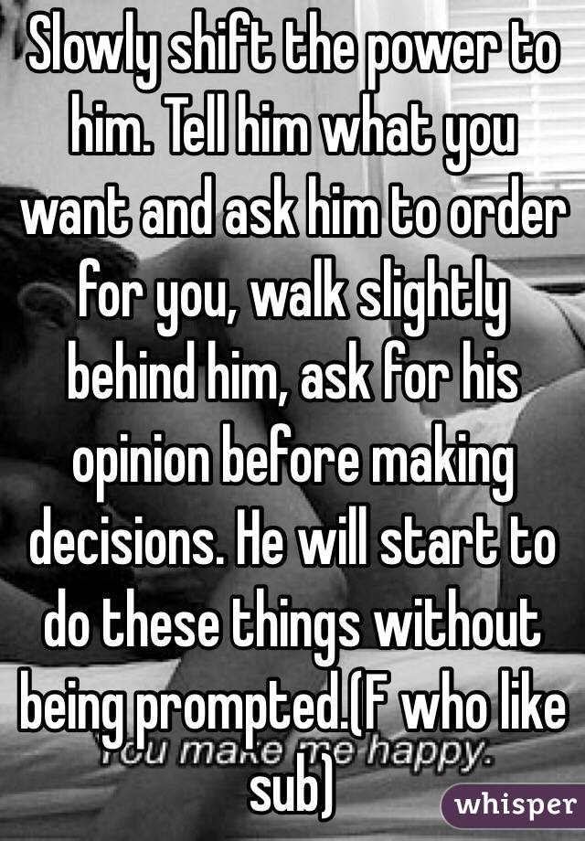 Slowly shift the power to him. Tell him what you want and ask him to order for you, walk slightly behind him, ask for his opinion before making decisions. He will start to do these things without being prompted.(F who like sub)