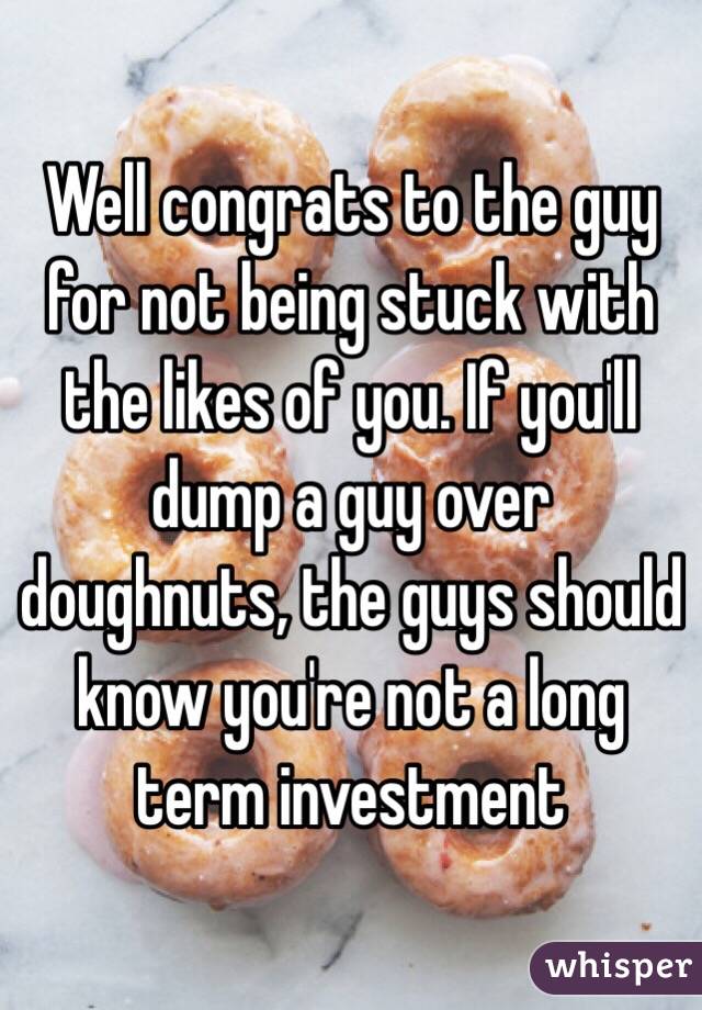 Well congrats to the guy for not being stuck with the likes of you. If you'll dump a guy over doughnuts, the guys should know you're not a long term investment