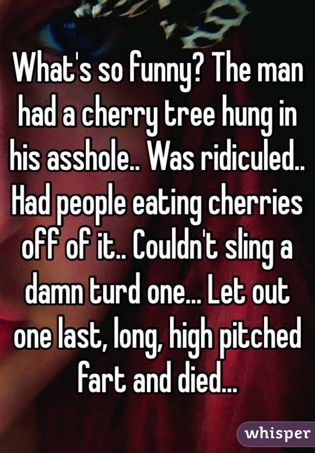 What's so funny? The man had a cherry tree hung in his asshole.. Was ridiculed.. Had people eating cherries off of it.. Couldn't sling a damn turd one... Let out one last, long, high pitched fart and died... 